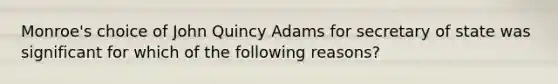 Monroe's choice of John Quincy Adams for secretary of state was significant for which of the following reasons?