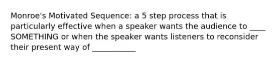 Monroe's Motivated Sequence: a 5 step process that is particularly effective when a speaker wants the audience to ____ SOMETHING or when the speaker wants listeners to reconsider their present way of ___________