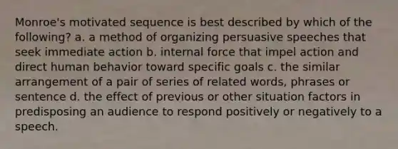 Monroe's motivated sequence is best described by which of the following? a. a method of organizing persuasive speeches that seek immediate action b. internal force that impel action and direct human behavior toward specific goals c. the similar arrangement of a pair of series of related words, phrases or sentence d. the effect of previous or other situation factors in predisposing an audience to respond positively or negatively to a speech.