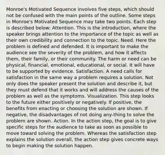 Monroe's Motivated Sequence involves five steps, which should not be confused with the main points of the outline. Some steps in Monroe's Motivated Sequence may take two points. Each step is described below: Attention. This is the introduction, where the speaker brings attention to the importance of the topic as well as their own credibility and connection to the topic. Need. Here the problem is defined and defended. It is important to make the audience see the severity of the problem, and how it affects them, their family, or their community. The harm or need can be physical, financial, emotional, educational, or social. It will have to be supported by evidence. Satisfaction. A need calls for satisfaction in the same way a problem requires a solution. Not only does the speaker present the solution and describe it, but they must defend that it works and will address the causes of the problem as well as the symptoms. Visualization. This step looks to the future either positively or negatively. If positive, the benefits from enacting or choosing the solution are shown. If negative, the disadvantages of not doing any-thing to solve the problem are shown. Action. In the action step, the goal is to give specific steps for the audience to take as soon as possible to move toward solving the problem. Whereas the satisfaction step explains the solution overall, the action step gives concrete ways to begin making the solution happen.