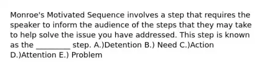 Monroe's Motivated Sequence involves a step that requires the speaker to inform the audience of the steps that they may take to help solve the issue you have addressed. This step is known as the _________ step. A.)Detention B.) Need C.)Action D.)Attention E.) Problem