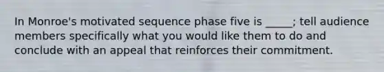 In Monroe's motivated sequence phase five is _____; tell audience members specifically what you would like them to do and conclude with an appeal that reinforces their commitment.