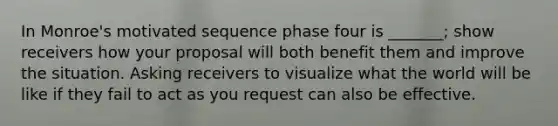 In Monroe's motivated sequence phase four is _______; show receivers how your proposal will both benefit them and improve the situation. Asking receivers to visualize what the world will be like if they fail to act as you request can also be effective.