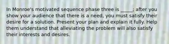 In Monroe's motivated sequence phase three is _____; after you show your audience that there is a need, you must satisfy their desire for a solution. Present your plan and explain it fully. Help them understand that alleviating the problem will also satisfy their interests and desires.