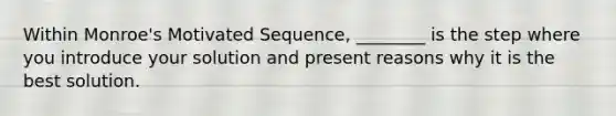 Within Monroe's Motivated Sequence, ________ is the step where you introduce your solution and present reasons why it is the best solution.