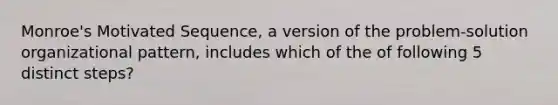 Monroe's Motivated Sequence, a version of the problem-solution organizational pattern, includes which of the of following 5 distinct steps?