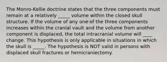 The Monro-Kellie doctrine states that the three components must remain at a relatively _____ volume within the closed skull structure. If the volume of any one of the three components increases within the cranial vault and the volume from another component is displaced, the total intracranial volume will ____ change. This hypothesis is only applicable in situations in which the skull is _____. The hypothesis is NOT valid in persons with displaced skull fractures or hemicraniectomy.