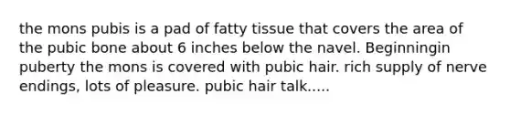 the mons pubis is a pad of fatty tissue that covers the area of the pubic bone about 6 inches below the navel. Beginningin puberty the mons is covered with pubic hair. rich supply of nerve endings, lots of pleasure. pubic hair talk.....