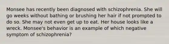 Monsee has recently been diagnosed with schizophrenia. She will go weeks without bathing or brushing her hair if not prompted to do so. She may not even get up to eat. Her house looks like a wreck. Monsee's behavior is an example of which negative symptom of schizophrenia?