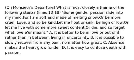 (On Monsieur's Departure) What is most closely a theme of the following stanza (lines 13-18) "Some gentler passion slide into my mind,For I am soft and made of melting snow;Or be more cruel, Love, and so be kind.Let me float or sink, be high or low;Or let me live with some more sweet content,Or die, and so forget what love e'er meant." A. It is better to be in love or out of it, rather than in between, living in uncertainty. B. It is possible to slowly recover from any pain, no matter how great. C. Absence makes the heart grow fonder. D. It is easy to confuse death with passion.