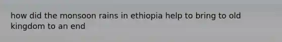 how did the monsoon rains in ethiopia help to bring to old kingdom to an end