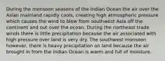 During the monsoon seasons of the Indian Ocean the air over the Asian mainland rapidly cools, creating high atmospheric pressure which causes the wind to blow from southwest Asia off the continent and out over the ocean. During the northeast trade winds there is little precipitation because the air associated with high pressure over land is very dry. The southwest monsoon however, there is heavy precipitation on land because the air brought in from the Indian Ocean is warm and full of moisture.