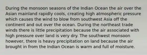 During the monsoon seasons of the Indian Ocean the air over the Asian mainland rapidly cools, creating high atmospheric pressure which causes the wind to blow from southwest Asia off the continent and out over the ocean. During the northeast trade winds there is little precipitation because the air associated with high pressure over land is very dry. The southwest monsoon however, there is heavy precipitation on land because the air brought in from the Indian Ocean is warm and full of moisture.