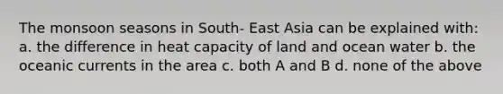 The monsoon seasons in South- East Asia can be explained with: a. the difference in heat capacity of land and ocean water b. the oceanic currents in the area c. both A and B d. none of the above