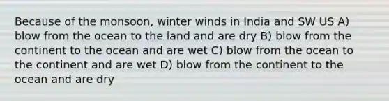 Because of the monsoon, winter winds in India and SW US A) blow from the ocean to the land and are dry B) blow from the continent to the ocean and are wet C) blow from the ocean to the continent and are wet D) blow from the continent to the ocean and are dry