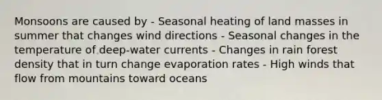 Monsoons are caused by - Seasonal heating of land masses in summer that changes wind directions - Seasonal changes in the temperature of deep-water currents - Changes in rain forest density that in turn change evaporation rates - High winds that flow from mountains toward oceans