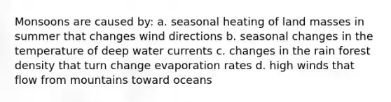 Monsoons are caused by: a. seasonal heating of land masses in summer that changes wind directions b. seasonal changes in the temperature of deep water currents c. changes in the rain forest density that turn change evaporation rates d. high winds that flow from mountains toward oceans