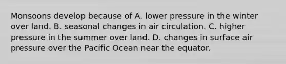 Monsoons develop because of A. lower pressure in the winter over land. B. seasonal changes in air circulation. C. higher pressure in the summer over land. D. changes in surface air pressure over the Pacific Ocean near the equator.