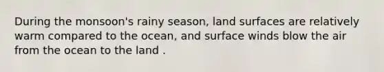 During the monsoon's rainy season, land surfaces are relatively warm compared to the ocean, and surface winds blow the air from the ocean to the land .