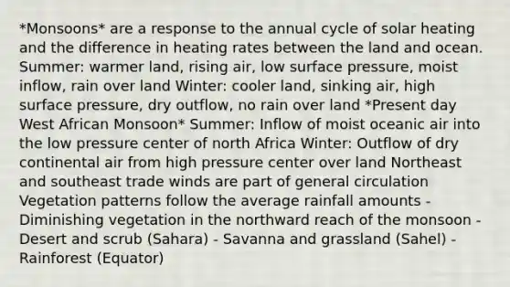 *Monsoons* are a response to the annual cycle of solar heating and the difference in heating rates between the land and ocean. Summer: warmer land, rising air, low surface pressure, moist inflow, rain over land Winter: cooler land, sinking air, high surface pressure, dry outflow, no rain over land *Present day West African Monsoon* Summer: Inflow of moist oceanic air into the low pressure center of north Africa Winter: Outflow of dry continental air from high pressure center over land Northeast and southeast trade winds are part of general circulation Vegetation patterns follow the average rainfall amounts - Diminishing vegetation in the northward reach of the monsoon - Desert and scrub (Sahara) - Savanna and grassland (Sahel) - Rainforest (Equator)