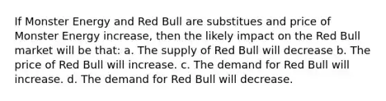 If Monster Energy and Red Bull are substitues and price of Monster Energy increase, then the likely impact on the Red Bull market will be that: a. The supply of Red Bull will decrease b. The price of Red Bull will increase. c. The demand for Red Bull will increase. d. The demand for Red Bull will decrease.