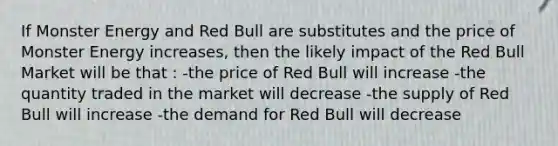 If Monster Energy and Red Bull are substitutes and the price of Monster Energy increases, then the likely impact of the Red Bull Market will be that : -the price of Red Bull will increase -the quantity traded in the market will decrease -the supply of Red Bull will increase -the demand for Red Bull will decrease