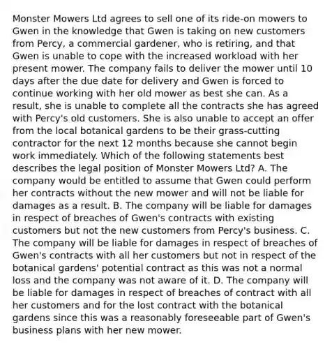 Monster Mowers Ltd agrees to sell one of its ride-on mowers to Gwen in the knowledge that Gwen is taking on new customers from Percy, a commercial gardener, who is retiring, and that Gwen is unable to cope with the increased workload with her present mower. The company fails to deliver the mower until 10 days after the due date for delivery and Gwen is forced to continue working with her old mower as best she can. As a result, she is unable to complete all the contracts she has agreed with Percy's old customers. She is also unable to accept an offer from the local botanical gardens to be their grass-cutting contractor for the next 12 months because she cannot begin work immediately. Which of the following statements best describes the legal position of Monster Mowers Ltd? A. The company would be entitled to assume that Gwen could perform her contracts without the new mower and will not be liable for damages as a result. B. The company will be liable for damages in respect of breaches of Gwen's contracts with existing customers but not the new customers from Percy's business. C. The company will be liable for damages in respect of breaches of Gwen's contracts with all her customers but not in respect of the botanical gardens' potential contract as this was not a normal loss and the company was not aware of it. D. The company will be liable for damages in respect of breaches of contract with all her customers and for the lost contract with the botanical gardens since this was a reasonably foreseeable part of Gwen's business plans with her new mower.