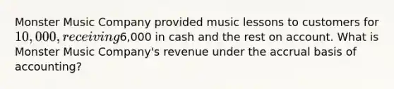 Monster Music Company provided music lessons to customers for 10,000, receiving6,000 in cash and the rest on account. What is Monster Music Company's revenue under the accrual basis of accounting?