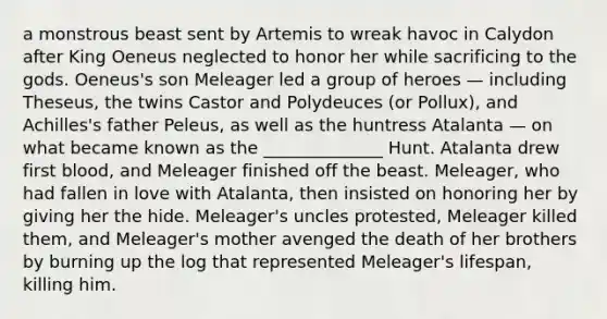 a monstrous beast sent by Artemis to wreak havoc in Calydon after King Oeneus neglected to honor her while sacrificing to the gods. Oeneus's son Meleager led a group of heroes — including Theseus, the twins Castor and Polydeuces (or Pollux), and Achilles's father Peleus, as well as the huntress Atalanta — on what became known as the ______________ Hunt. Atalanta drew first blood, and Meleager finished off the beast. Meleager, who had fallen in love with Atalanta, then insisted on honoring her by giving her the hide. Meleager's uncles protested, Meleager killed them, and Meleager's mother avenged the death of her brothers by burning up the log that represented Meleager's lifespan, killing him.