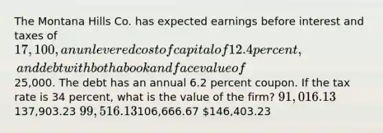 The Montana Hills Co. has expected earnings before interest and taxes of 17,100, an unlevered cost of capital of 12.4 percent, and debt with both a book and face value of25,000. The debt has an annual 6.2 percent coupon. If the tax rate is 34 percent, what is the value of the firm? 91,016.13137,903.23 99,516.13106,666.67 146,403.23