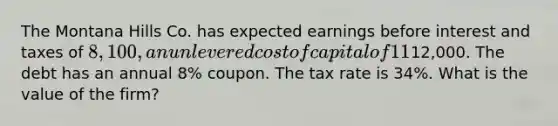 The Montana Hills Co. has expected earnings before interest and taxes of 8,100, an unlevered cost of capital of 11%, and debt with both a book and face value of12,000. The debt has an annual 8% coupon. The tax rate is 34%. What is the value of the firm?