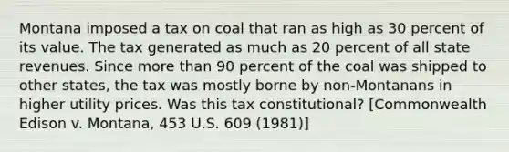 Montana imposed a tax on coal that ran as high as 30 percent of its value. The tax generated as much as 20 percent of all state revenues. Since more than 90 percent of the coal was shipped to other states, the tax was mostly borne by non-Montanans in higher utility prices. Was this tax constitutional? [Commonwealth Edison v. Montana, 453 U.S. 609 (1981)]