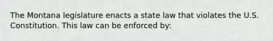 The Montana legislature enacts a state law that violates the U.S. Constitution. This law can be enforced by: