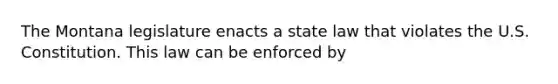 The Montana legislature enacts a state law that violates the U.S. Constitution. This law can be enforced by