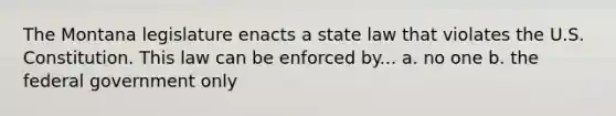 The Montana legislature enacts a state law that violates the U.S. Constitution. This law can be enforced by... a. no one b. the federal government only