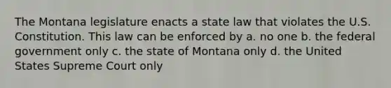 The Montana legislature enacts a state law that violates the U.S. Constitution. This law can be enforced by a. no one b. the federal government only c. the state of Montana only d. the United States Supreme Court only