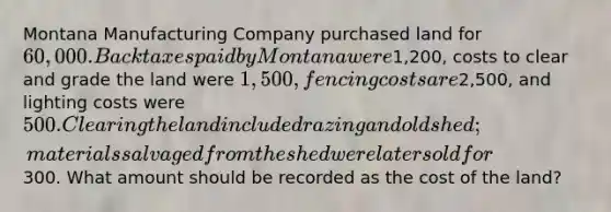 Montana Manufacturing Company purchased land for 60,000. Back taxes paid by Montana were1,200, costs to clear and grade the land were 1,500, fencing costs are2,500, and lighting costs were 500. Clearing the land included razing and old shed; materials salvaged from the shed were later sold for300. What amount should be recorded as the cost of the land?