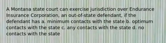 A Montana state court can exercise jurisdiction over Endurance Insurance Corporation, an out-of-state defendant, if the defendant has a. minimum contacts with the state b. optimum contacts with the state c. any contacts with the state d. no contacts with the state