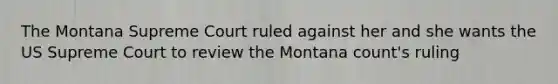 The Montana Supreme Court ruled against her and she wants the US Supreme Court to review the Montana count's ruling