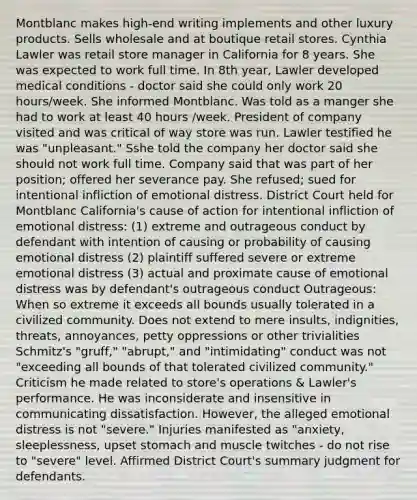 Montblanc makes high-end writing implements and other luxury products. Sells wholesale and at boutique retail stores. Cynthia Lawler was retail store manager in California for 8 years. She was expected to work full time. In 8th year, Lawler developed medical conditions - doctor said she could only work 20 hours/week. She informed Montblanc. Was told as a manger she had to work at least 40 hours /week. President of company visited and was critical of way store was run. Lawler testified he was "unpleasant." Sshe told the company her doctor said she should not work full time. Company said that was part of her position; offered her severance pay. She refused; sued for intentional infliction of emotional distress. District Court held for Montblanc California's cause of action for intentional infliction of emotional distress: (1) extreme and outrageous conduct by defendant with intention of causing or probability of causing emotional distress (2) plaintiff suffered severe or extreme emotional distress (3) actual and proximate cause of emotional distress was by defendant's outrageous conduct Outrageous: When so extreme it exceeds all bounds usually tolerated in a civilized community. Does not extend to mere insults, indignities, threats, annoyances, petty oppressions or other trivialities Schmitz's "gruff," "abrupt," and "intimidating" conduct was not "exceeding all bounds of that tolerated civilized community." Criticism he made related to store's operations & Lawler's performance. He was inconsiderate and insensitive in communicating dissatisfaction. However, the alleged emotional distress is not "severe." Injuries manifested as "anxiety, sleeplessness, upset stomach and muscle twitches - do not rise to "severe" level. Affirmed District Court's summary judgment for defendants.