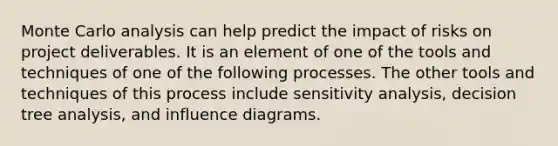 Monte Carlo analysis can help predict the impact of risks on project deliverables. It is an element of one of the tools and techniques of one of the following processes. The other tools and techniques of this process include sensitivity analysis, decision tree analysis, and influence diagrams.