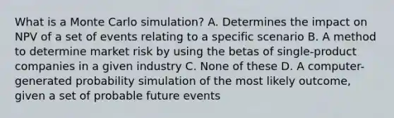 What is a Monte Carlo simulation? A. Determines the impact on NPV of a set of events relating to a specific scenario B. A method to determine market risk by using the betas of single-product companies in a given industry C. None of these D. A computer-generated probability simulation of the most likely outcome, given a set of probable future events