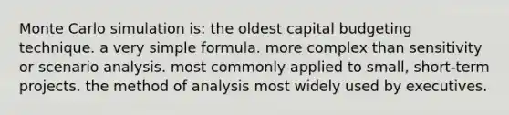 Monte Carlo simulation is: the oldest capital budgeting technique. a very simple formula. more complex than sensitivity or scenario analysis. most commonly applied to small, short-term projects. the method of analysis most widely used by executives.