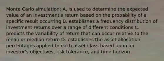 Monte Carlo simulation: A. is used to determine the expected value of an investment's return based on the probability of a specific result occurring B. establishes a frequency distribution of investment returns over a range of different conditions C. predicts the variability of return that can occur relative to the mean or median return D. establishes the asset allocation percentages applied to each asset class based upon an investor's objectives, risk tolerance, and time horizon