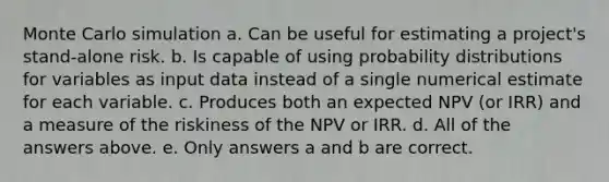 Monte Carlo simulation a. Can be useful for estimating a project's stand-alone risk. b. Is capable of using <a href='https://www.questionai.com/knowledge/kxXQdZPEHB-probability-distributions' class='anchor-knowledge'>probability distributions</a> for variables as input data instead of a single numerical estimate for each variable. c. Produces both an expected NPV (or IRR) and a measure of the riskiness of the NPV or IRR. d. All of the answers above. e. Only answers a and b are correct.