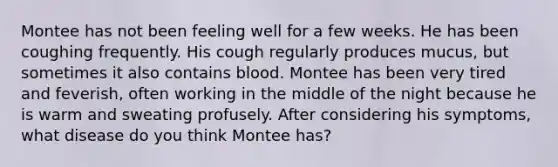 Montee has not been feeling well for a few weeks. He has been coughing frequently. His cough regularly produces mucus, but sometimes it also contains blood. Montee has been very tired and feverish, often working in the middle of the night because he is warm and sweating profusely. After considering his symptoms, what disease do you think Montee has?