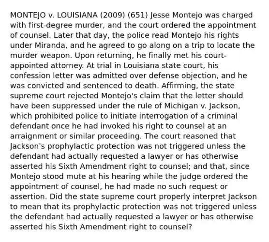 MONTEJO v. LOUISIANA (2009) (651) Jesse Montejo was charged with first-degree murder, and the court ordered the appointment of counsel. Later that day, the police read Montejo his rights under Miranda, and he agreed to go along on a trip to locate the murder weapon. Upon returning, he finally met his court-appointed attorney. At trial in Louisiana state court, his confession letter was admitted over defense objection, and he was convicted and sentenced to death. Affirming, the state supreme court rejected Montejo's claim that the letter should have been suppressed under the rule of Michigan v. Jackson, which prohibited police to initiate interrogation of a criminal defendant once he had invoked his right to counsel at an arraignment or similar proceeding. The court reasoned that Jackson's prophylactic protection was not triggered unless the defendant had actually requested a lawyer or has otherwise asserted his Sixth Amendment right to counsel; and that, since Montejo stood mute at his hearing while the judge ordered the appointment of counsel, he had made no such request or assertion. Did the state supreme court properly interpret Jackson to mean that its prophylactic protection was not triggered unless the defendant had actually requested a lawyer or has otherwise asserted his Sixth Amendment right to counsel?