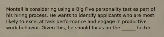 Montell is considering using a Big Five personality test as part of his hiring process. He wants to identify applicants who are most likely to excel at task performance and engage in productive work behavior. Given this, he should focus on the ______ factor.