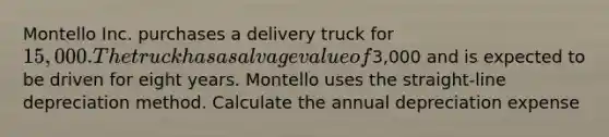 Montello Inc. purchases a delivery truck for 15,000. The truck has a salvage value of3,000 and is expected to be driven for eight years. Montello uses the straight-line depreciation method. Calculate the annual depreciation expense