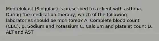 Montelukast (Singulair) is prescribed to a client with asthma. During the medication therapy, which of the following laboratories should be monitored? A. Complete blood count (CBC). B. Sodium and Potassium C. Calcium and platelet count D. ALT and AST